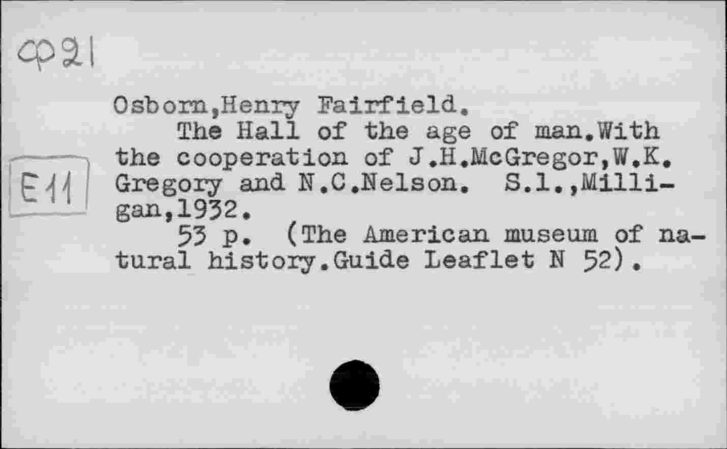 ﻿сраї
ЕЯ
Osborn,Henry Fairfield.
The Hall of the age of man.With the cooperation of J.H.McGregor,W.K. Gregory and N.C.Nelson. S.I.,Milligan, 1932.
53 p. (The American museum of natural history.Guide Leaflet N 52).